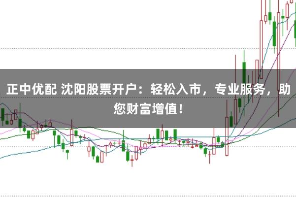 正中优配 沈阳股票开户：轻松入市，专业服务，助您财富增值！