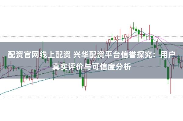 配资官网线上配资 兴华配资平台信誉探究：用户真实评价与可信度分析