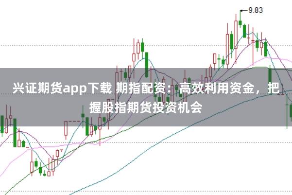 兴证期货app下载 期指配资：高效利用资金，把握股指期货投资机会