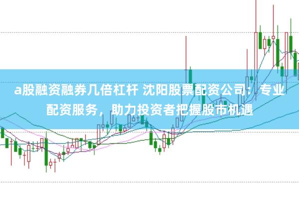 a股融资融券几倍杠杆 沈阳股票配资公司:专业配资服务,助力投资者把握股市机遇