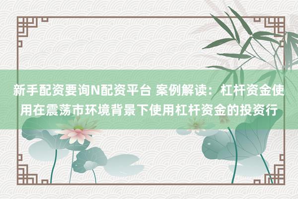 新手配资要询N配资平台 案例解读：杠杆资金使用在震荡市环境背景下使用杠杆资金的投资行
